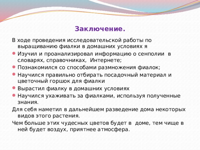 Заключение.   В ходе проведения исследовательской работы по выращиванию фиалки в домашних условиях я Изучил и проанализировал информацию о сенполии в словарях, справочниках, Интернете; Познакомился со способами размножения фиалок; Научился правильно отбирать посадочный материал и цветочный горшок для фиалки Вырастил фиалку в домашних условиях Научился ухаживать за фиалками, используя полученные знания. Для себя наметил в дальнейшем разведение дома некоторых видов этого растения. Чем больше этих чудесных цветов будет в доме, тем чище в ней будет воздух, приятнее атмосфера. 