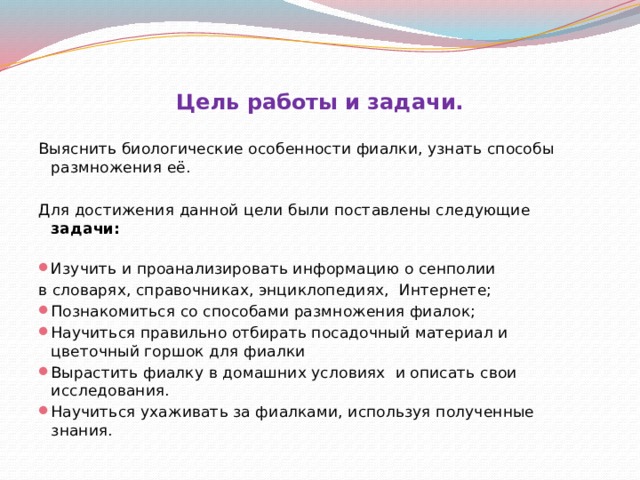 Цель работы и задачи. Выяснить биологические особенности фиалки, узнать способы размножения её.   Для достижения данной цели были поставлены следующие задачи:   Изучить и проанализировать информацию о сенполии в словарях, справочниках, энциклопедиях, Интернете; Познакомиться со способами размножения фиалок; Научиться правильно отбирать посадочный материал и цветочный горшок для фиалки Вырастить фиалку в домашних условиях и описать свои исследования. Научиться ухаживать за фиалками, используя полученные знания. 