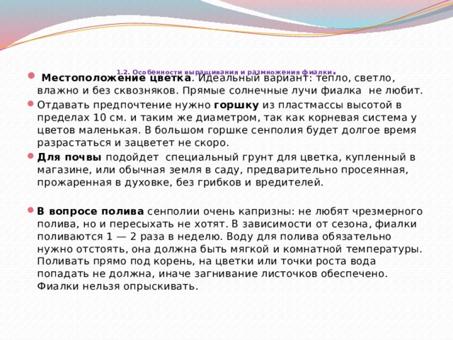     1.2. Особенности выращивания и размножения  фиалки .     Местоположение цветка . Идеальный вариант: тепло, светло, влажно и без сквозняков. Прямые солнечные лучи фиалка не любит. Отдавать предпочтение нужно горшку из пластмассы высотой в пределах 10 см. и таким же диаметром, так как корневая система у цветов маленькая. В большом горшке сенполия будет долгое время разрастаться и зацветет не скоро. Для почвы подойдет специальный грунт для цветка, купленный в магазине, или обычная земля в саду, предварительно просеянная, прожаренная в духовке, без грибков и вредителей. В вопросе полива  сенполии очень капризны: не любят чрезмерного полива, но и пересыхать не хотят. В зависимости от сезона, фиалки поливаются 1 — 2 раза в неделю. Воду для полива обязательно нужно отстоять, она должна быть мягкой и комнатной температуры. Поливать прямо под корень, на цветки или точки роста вода попадать не должна, иначе загнивание листочков обеспечено. Фиалки нельзя опрыскивать. 