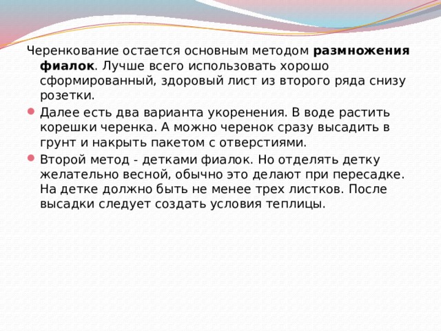 Черенкование остается основным методом  размножения фиалок . Лучше всего использовать хорошо сформированный, здоровый лист из второго ряда снизу розетки. Далее есть два варианта укоренения. В воде растить корешки черенка. А можно черенок сразу высадить в грунт и накрыть пакетом с отверстиями. Второй метод - детками фиалок. Но отделять детку желательно весной, обычно это делают при пересадке. На детке должно быть не менее трех листков. После высадки следует создать условия теплицы. 