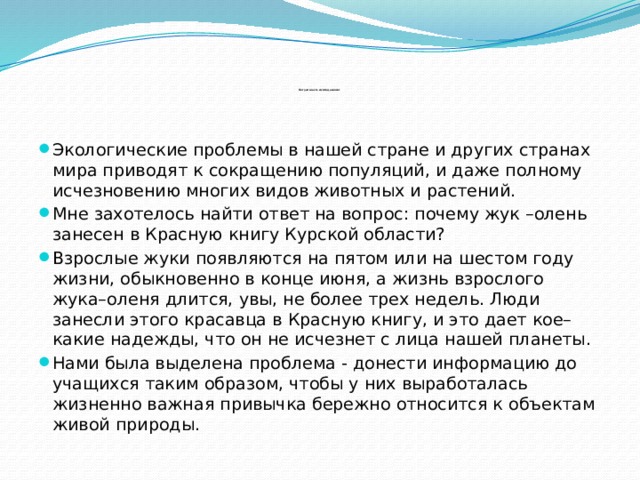             Актуальность исследования :   Экологические проблемы в нашей стране и других странах мира приводят к сокращению популяций, и даже полному исчезновению многих видов животных и растений. Мне захотелось найти ответ на вопрос: почему жук –олень занесен в Красную книгу Курской области? Взрослые жуки появляются на пятом или на шестом году жизни, обыкновенно в конце июня, а жизнь взрослого жука–оленя длится, увы, не более трех недель. Люди занесли этого красавца в Красную книгу, и это дает кое–какие надежды, что он не исчезнет с лица нашей планеты. Нами была выделена проблема - донести информацию до учащихся таким образом, чтобы у них выработалась жизненно важная привычка бережно относится к объектам живой природы. 