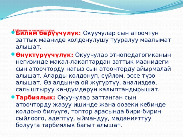       Сабактын максаттары:   Билим берүүчүлүк: Окуучулар сын атоочтун заттык мааниде колдонулушу тууралуу маалымат алышат. Ѳнүктүрүүчүлүк: Окуучулар этнопедагогиканын негизинде макал-лакаптардан заттык маанидеги сын атоочторду нагыз сын атоочторду айырмалай алышат. Аларды колдонуп, сүйлѳм, эссе түзѳ алышат. Ѳз алдынча ой жүгүртүү, анализдѳѳ, салыштыруу кѳндүмдѳрүн калыптандырышат. Тарбиялык: Окуучулар заттанган сын атоочторду жазуу ишинде жана оозеки кебинде колдоно билүүгѳ, топтор арасында бири-бирин сыйлоого, адептүү, ыймандуу, маданияттуу болууга тарбиялык багыт алышат. 