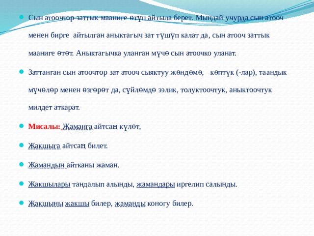 Сын атоочтор заттык мааниге ѳтүп айтыла берет. Мындай учурда сын атооч менен бирге айтылган аныктагыч зат түшүп калат да, сын атооч заттык мааниге ѳтѳт. Аныктагычка уланган мүчѳ сын атоочко уланат. Заттанган сын атоочтор зат атооч сыяктуу жѳндѳмѳ, кѳптүк (-лар), таандык мүчѳлѳр менен ѳзгѳрѳт да, сүйлѳмдѳ ээлик, толуктоочтук, аныктоочтук милдет аткарат. Мисалы:  Жаманга айтса ң күлѳт, Жакшыга айтсаң билет. Жамандын айтканы жаман. Жакшылары тандалып алынды, жамандары иргелип салынды. Жакшыны  жакшы билер, жаманды коногу билер. 