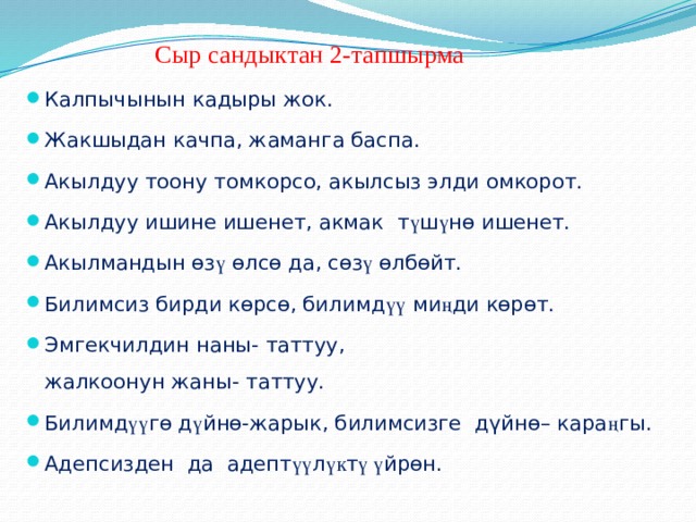  Сыр сандыктан 2-тапшырма Калпычынын кадыры жок. Жакшыдан качпа, жаманга баспа. Акылдуу тоону томкорсо, акылсыз элди омкорот. Акылдуу ишине ишенет, акмак т ү ш ү нѳ ишенет. Акылмандын ѳз ү ѳлсѳ да, сѳз ү ѳлбѳйт. Билимсиз бирди кѳрсѳ, билимд үү ми ң ди кѳрѳт. Эмгекчилдин наны- таттуу, жалкоонун жаны- таттуу. Билимд үү гѳ д ү йнѳ-жарык, билимсизге дүйнѳ– кара ң гы. Адепсизден да адепт үү л үк т ү ү йрѳн. 
