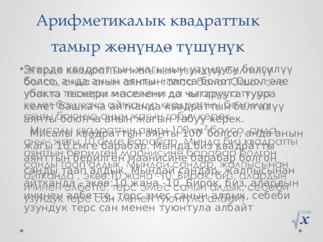 Арифметикалык квадраттык  тамыр жөнүндө түшүнүк Эгерде квадраттын жагынын узундугу белгилүү болсо, анда анын аянтын тапса болот.Ошол эле убакта тескери маселени да чыгарууга туура келет башкача айтканда квадраттын белгилүү аянты боюнча анын жагын табуу керек.    Мисалы квадраттын аянты 100  болсо, анда анын жагы 10 смге барабар. Мында биз квадратты аянттын берилген маанисине барабар болгон санды таап алдык. Мындай сандар, жалпысынан айтканда , экөө:10 жана -10. Бирок, биз, алардын ичинен албетте, терс эмес санын алдык, себеби узундук терс сан менен туюнтула албайт 