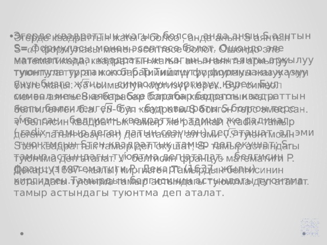 Эгерде квадраттын жагы a болсо , анда анын S аянтын S= формуласы менен эсептесе болот. Ошондо эле математикада, квадраттын жагын анын аянты аркылуу туюнтула турган жол бар.Тийиштүү формуланы жазуу үчүн бизге жаңы: - символун киргизүү керек. Бул символ менен аянты Sке барабар бологон квадраттын жагы белгиленген б.а. - бул квадраты S болгон терс эмес сан. белгисин квадраттык тамыр же радикал ( radix- тамыр деген латын сөзүнөн) деп аташат, ал эми туюнтмсын Sтен квадраттык тамыр деп окушат; S- тамыр астындагы туюнтма деп аталат. белгисин француз математиги Р. Декарт (1637- жылы) киргизген.Тамырдын белгисинин астындагы туюнтма тамыр астындагы туюнтма деп аталат.   