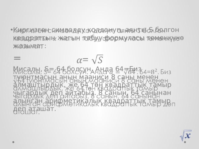 Киргизген символду колдонуп, аянты S болгон квадраттын жагын табуу формуласы төмөнкүчө жазылат:   = Мисалы, S= 64 болсун. Анда 64=Биз туюнтмасын анын мааниси 8 саны менен алмаштырдык, же 64 төн квадраттык тамыр чыгардык деп айтабыз. 8 санын, 64 санынан алынган арифметикалык квадраттык тамыр деп аташат. 