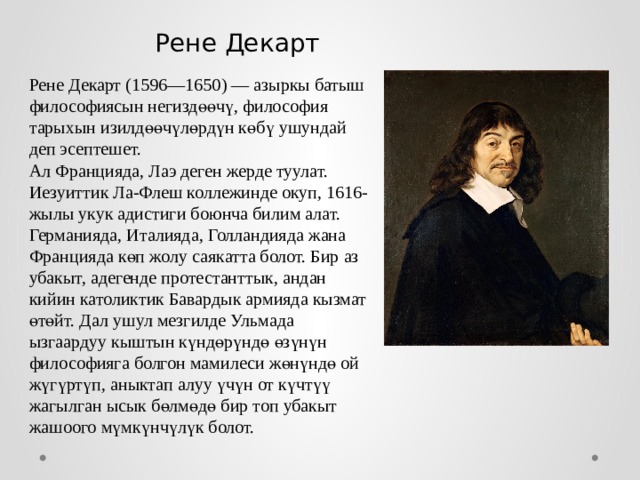 Рене Декарт Рене Декарт (1596—1650) — азыркы батыш философиясын негиздөөчү, философия тарыхын изилдөөчүлөрдүн көбү ушундай деп эсептешет.  Ал Францияда, Лаэ деген жерде туулат. Иезуиттик Ла-Флеш коллежинде окуп, 1616-жылы укук адистиги боюнча билим алат. Германияда, Италияда, Голландияда жана Францияда көп жолу саякатта болот. Бир аз убакыт, адегенде протестанттык, андан кийин католиктик Бавардык армияда кызмат өтөйт. Дал ушул мезгилде Ульмада ызгаардуу кыштын күндөрүндө өзүнүн философияга болгон мамилеси жөнүндө ой жүгүртүп, аныктап алуу үчүн от күчтүү жагылган ысык бөлмөдө бир топ убакыт жашоого мүмкүнчүлүк болот. 