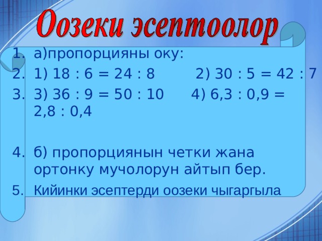 а)пропорцияны оку: 1) 18 : 6 = 24 : 8 2) 30 : 5 = 42 : 7 3) 36 : 9 = 50 : 10 4) 6,3 : 0,9 = 2,8 : 0,4  б) пропорциянын четки жана ортонку мучолорун айтып бер. Кийинки эсептерди оозеки чыгаргыла 