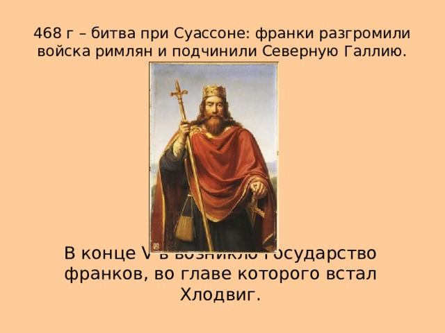 468 г – битва при Суассоне: франки разгромили войска римлян и подчинили Северную Галлию. В конце V в возникло государство франков, во главе которого встал Хлодвиг. 