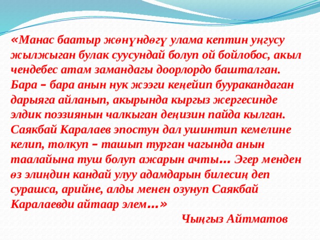 « Манас баатыр жөнүндөгү улама кептин уңгусу жылжыган булак суусундай болуп ой бойлобос, акыл чендебес атам замандагы доорлордо башталган. Бара – бара анын нук жээги кеңейип бууракандаган дарыяга айланып, акырында кыргыз жергесинде элдик поэзиянын чалкыган деңизин пайда кылган. Саякбай Каралаев эпостун дал ушинтип кемелине келип, толкуп – ташып турган чагында анын таалайына туш болуп ажарын ачты … Эгер менден өз элиңдин кандай улуу адамдарын билесиң деп сурашса, арийне, алды менен озунуп Саякбай Каралаевди айтаар элем …»  Чыңгыз Айтматов 
