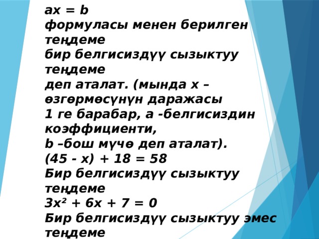 aх = b формуласы менен берилген теңдеме бир белгисиздүү сызыктуу теңдеме деп аталат.   (мында х – өзгөрмөсүнүн даражасы 1 ге барабар, а -белгисиздин коэффициенти, b –бош мүчө деп аталат). (45 - х) + 18 = 58 Бир белгисиздүү сызыктуу теңдеме 3х² + 6х + 7 = 0 Бир белгисиздүү сызыктуу эмес теңдеме  
