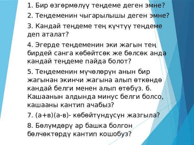 1. Бир өзгөрмөлүү теңдеме деген эмне? 2. Теңдеменин чыгарылышы деген эмне? 3. Кандай теңдеме тең күчтүү теңдеме деп аталат? 4. Эгерде теңдеменин эки жагын тең бирдей санга көбөйтсөк же бөлсөк анда кандай теңдеме пайда болот? 5. Теңдеменин мүчөлөрүн анын бир жагынан экинчи жагына алып өткөндө кандай белги менен алып өтөбүз. 6. Кашаанын алдында минус белги болсо, кашааны кантип ачабыз? 7. (а+в)(а-в)- көбөйтүндүсүн жазгыла? 8. Бөлүмдөрү ар башка болгон бөлчөктөрдү кантип кошобуз?  