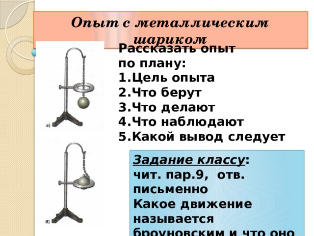 Опыт с металлическим шариком Рассказать опыт по плану: Цель опыта Что берут Что делают Что наблюдают Какой вывод следует Задание классу : чит. пар.9, отв. письменно Какое движение называется броуновским и что оно доказывает? 