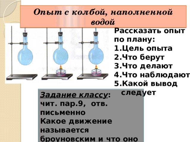 Опыт с колбой, наполненной водой Рассказать опыт по плану: Цель опыта Что берут Что делают Что наблюдают Какой вывод следует Задание классу : чит. пар.9, отв. письменно Какое движение называется броуновским и что оно доказывает? 