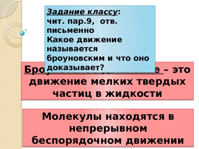 Задание классу : чит. пар.9, отв. письменно Какое движение называется броуновским и что оно доказывает? Броуновское движение – это движение мелких твердых частиц в жидкости Молекулы находятся в непрерывном беспорядочном движении 