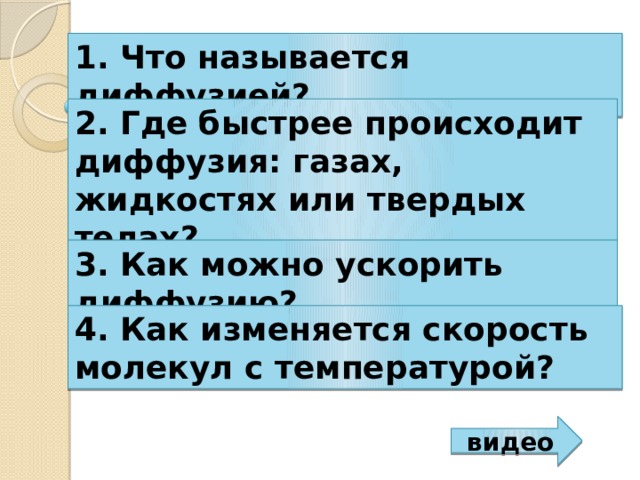 1. Что называется диффузией? 2. Где быстрее происходит диффузия: газах, жидкостях или твердых телах? 3. Как можно ускорить диффузию? 4. Как изменяется скорость молекул с температурой? видео 