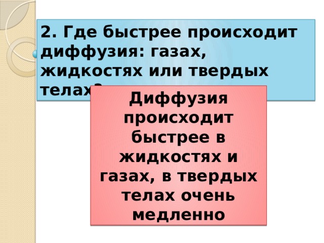 2. Где быстрее происходит диффузия: газах, жидкостях или твердых телах? Диффузия происходит быстрее в жидкостях и газах, в твердых телах очень медленно 