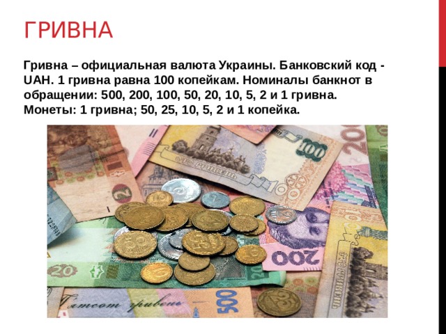 гривна Гривна – официальная валюта Украины. Банковский код - UAH. 1 гривна равна 100 копейкам. Номиналы банкнот в обращении: 500, 200, 100, 50, 20, 10, 5, 2 и 1 гривна. Монеты: 1 гривна; 50, 25, 10, 5, 2 и 1 копейка. 
