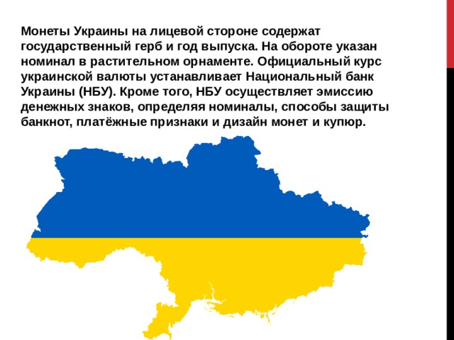 Монеты Украины на лицевой стороне содержат государственный герб и год выпуска. На обороте указан номинал в растительном орнаменте. Официальный курс украинской валюты устанавливает Национальный банк Украины (НБУ). Кроме того, НБУ осуществляет эмиссию денежных знаков, определяя номиналы, способы защиты банкнот, платёжные признаки и дизайн монет и купюр. 