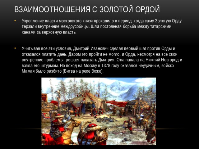 Взаимоотношения с Золотой Ордой   Укрепление власти московского князя проходило в период, когда саму Золотую Орду терзали внутренние междоусобицы. Шла постоянная борьба между татарскими ханами за верховную власть. Учитывая все эти условия, Дмитрий Иванович сделал первый шаг против Орды и отказался платить дань. Даром это пройти не могло, и Орда, несмотря на все свои внутренние проблемы, решает наказать Дмитрия. Она напала на Нижний Новгород и взяла его штурмом. Но поход на Москву в 1378 году оказался неудачным, войско Мамая было разбито (Битва на реке Воже). 
