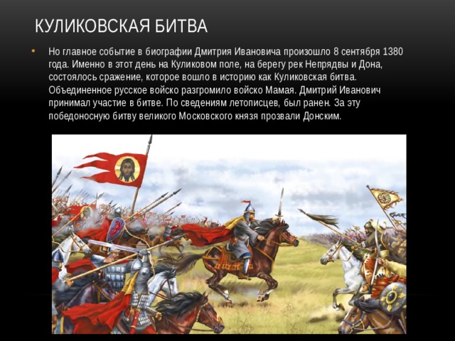 Куликовская битва Но главное событие в биографии Дмитрия Ивановича произошло 8 сентября 1380 года. Именно в этот день на Куликовом поле, на берегу рек Непрядвы и Дона, состоялось сражение, которое вошло в историю как Куликовская битва. Объединенное русское войско разгромило войско Мамая. Дмитрий Иванович принимал участие в битве. По сведениям летописцев, был ранен. За эту победоносную битву великого Московского князя прозвали Донским. 