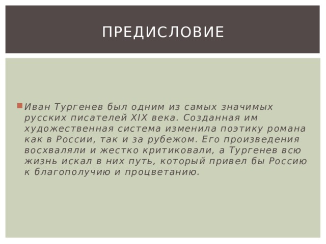 Предисловие Иван Тургенев был одним из самых значимых русских писателей XIX века. Созданная им художественная система изменила поэтику романа как в России, так и за рубежом. Его произведения восхваляли и жестко критиковали, а Тургенев всю жизнь искал в них путь, который привел бы Россию к благополучию и процветанию. 
