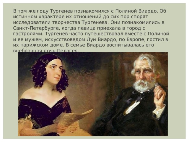 В том же году Тургенев познакомился с Полиной Виардо. Об истинном характере их отношений до сих пор спорят исследователи творчества Тургенева. Они познакомились в Санкт-Петербурге, когда певица приехала в город с гастролями. Тургенев часто путешествовал вместе с Полиной и ее мужем, искусствоведом Луи Виардо, по Европе, гостил в их парижском доме. В семье Виардо воспитывалась его внебрачная дочь Пелагея. 
