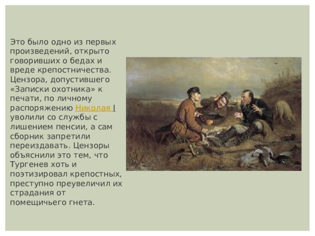 Это было одно из первых произведений, открыто говоривших о бедах и вреде крепостничества. Цензора, допустившего «Записки охотника» к печати, по личному распоряжению  Николая I уволили со службы с лишением пенсии, а сам сборник запретили переиздавать. Цензоры объяснили это тем, что Тургенев хоть и поэтизировал крепостных, преступно преувеличил их страдания от помещичьего гнета. 