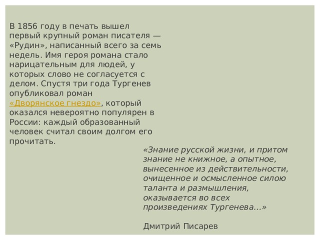 В 1856 году в печать вышел первый крупный роман писателя — «Рудин», написанный всего за семь недель. Имя героя романа стало нарицательным для людей, у которых слово не согласуется с делом. Спустя три года Тургенев опубликовал роман  «Дворянское гнездо» , который оказался невероятно популярен в России: каждый образованный человек считал своим долгом его прочитать. «Знание русской жизни, и притом знание не книжное, а опытное, вынесенное из действительности, очищенное и осмысленное силою таланта и размышления, оказывается во всех произведениях Тургенева…»   Дмитрий Писарев 