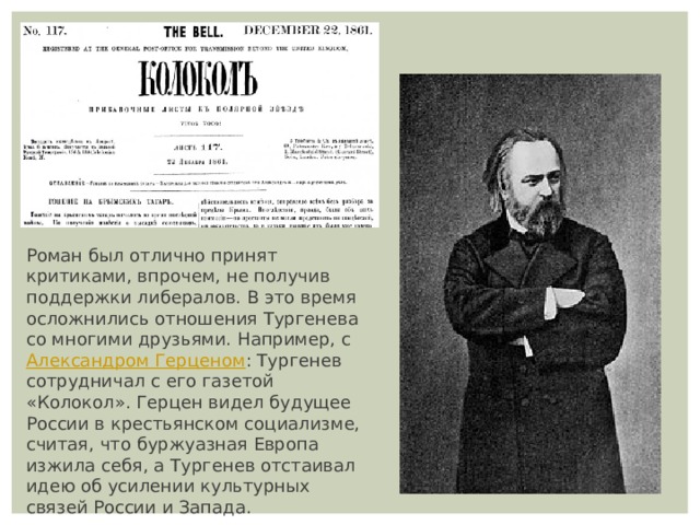 Роман был отлично принят критиками, впрочем, не получив поддержки либералов. В это время осложнились отношения Тургенева со многими друзьями. Например, с  Александром Герценом : Тургенев сотрудничал с его газетой «Колокол». Герцен видел будущее России в крестьянском социализме, считая, что буржуазная Европа изжила себя, а Тургенев отстаивал идею об усилении культурных связей России и Запада. 