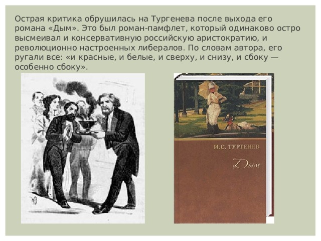 Острая критика обрушилась на Тургенева после выхода его романа «Дым». Это был роман-памфлет, который одинаково остро высмеивал и консервативную российскую аристократию, и революционно настроенных либералов. По словам автора, его ругали все: «и красные, и белые, и сверху, и снизу, и сбоку — особенно сбоку». 