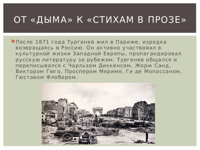 От «Дыма» к «Стихам в прозе» После 1871 года Тургенев жил в Париже, изредка возвращаясь в Россию. Он активно участвовал в культурной жизни Западной Европы, пропагандировал русскую литературу за рубежом. Тургенев общался и переписывался с Чарльзом Диккенсом, Жорж Санд, Виктором Гюго, Проспером Мериме, Ги де Мопассаном, Гюставом Флобером. 