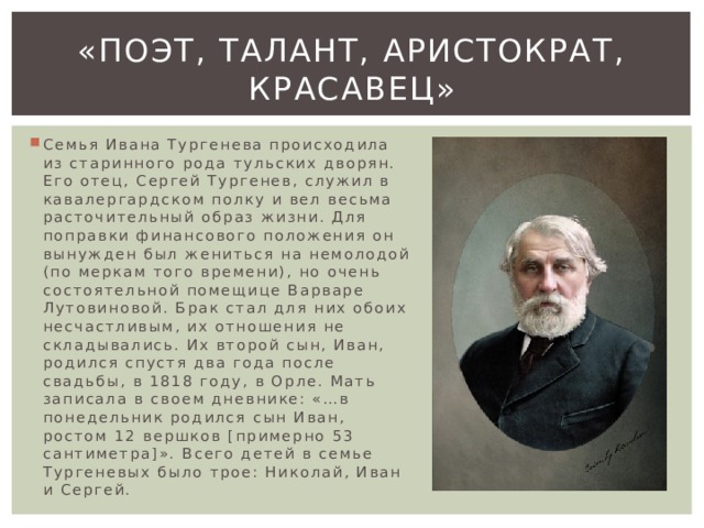 «Поэт, талант, аристократ, красавец» Семья Ивана Тургенева происходила из старинного рода тульских дворян. Его отец, Сергей Тургенев, служил в кавалергардском полку и вел весьма расточительный образ жизни. Для поправки финансового положения он вынужден был жениться на немолодой (по меркам того времени), но очень состоятельной помещице Варваре Лутовиновой. Брак стал для них обоих несчастливым, их отношения не складывались. Их второй сын, Иван, родился спустя два года после свадьбы, в 1818 году, в Орле. Мать записала в своем дневнике: «…в понедельник родился сын Иван, ростом 12 вершков [примерно 53 сантиметра]». Всего детей в семье Тургеневых было трое: Николай, Иван и Сергей. 