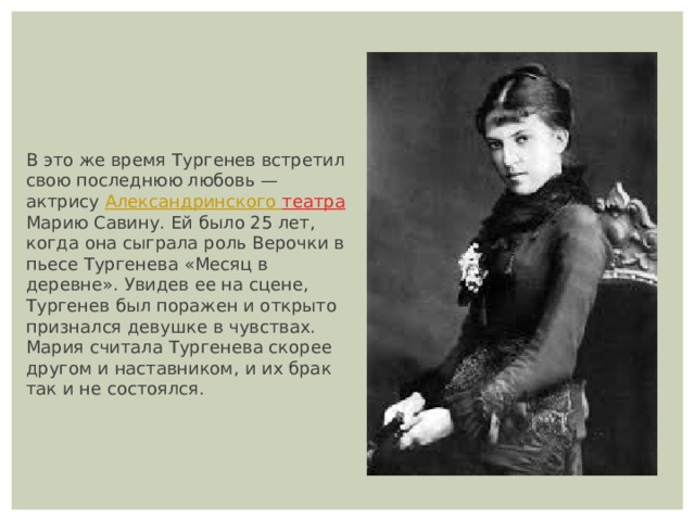 В это же время Тургенев встретил свою последнюю любовь — актрису  Александринского театра  Марию Савину. Ей было 25 лет, когда она сыграла роль Верочки в пьесе Тургенева «Месяц в деревне». Увидев ее на сцене, Тургенев был поражен и открыто признался девушке в чувствах. Мария считала Тургенева скорее другом и наставником, и их брак так и не состоялся. 