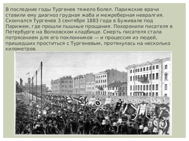 В последние годы Тургенев тяжело болел. Парижские врачи ставили ему диагноз грудная жаба и межреберная невралгия. Скончался Тургенев 3 сентября 1883 года в Буживале под Парижем, где прошли пышные прощания. Похоронили писателя в Петербурге на Волковском кладбище. Смерть писателя стала потрясением для его поклонников — и процессия из людей, пришедших проститься с Тургеневым, протянулась на несколько километров. 