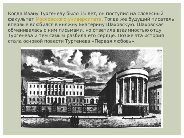 Когда Ивану Тургеневу было 15 лет, он поступил на словесный факультет  Московского университета . Тогда же будущий писатель впервые влюбился в княжну Екатерину Шаховскую. Шаховская обменивалась с ним письмами, но ответила взаимностью отцу Тургенева и тем самым разбила его сердце. Позже эта история стала основой повести Тургенева «Первая любовь». 