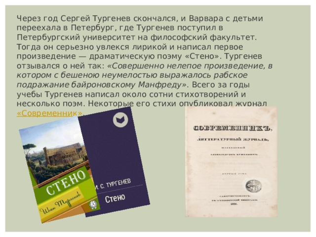 Через год Сергей Тургенев скончался, и Варвара с детьми переехала в Петербург, где Тургенев поступил в Петербургский университет на философский факультет. Тогда он серьезно увлекся лирикой и написал первое произведение — драматическую поэму «Стенo». Тургенев отзывался о ней так:  «Совершенно нелепое произведение, в котором с бешеною неумелостью выражалось рабское подражание байроновскому Манфреду» . Всего за годы учебы Тургенев написал около сотни стихотворений и несколько поэм. Некоторые его стихи опубликовал журнал  «Современник» . 