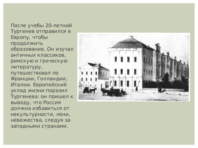 После учебы 20-летний Тургенев отправился в Европу, чтобы продолжить образование. Он изучал античных классиков, римскую и греческую литературу, путешествовал по Франции, Голландии, Италии. Европейский уклад жизни поразил Тургенева: он пришел к выводу, что Россия должна избавиться от некультурности, лени, невежества, следуя за западными странами. 
