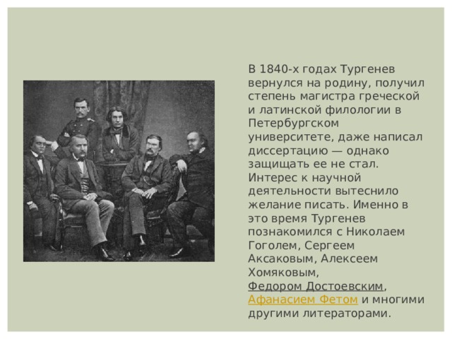 В 1840-х годах Тургенев вернулся на родину, получил степень магистра греческой и латинской филологии в Петербургском университете, даже написал диссертацию — однако защищать ее не стал. Интерес к научной деятельности вытеснило желание писать. Именно в это время Тургенев познакомился с Николаем Гоголем, Сергеем Аксаковым, Алексеем Хомяковым,  Федором Достоевским ,  Афанасием Фетом  и многими другими литераторами. 