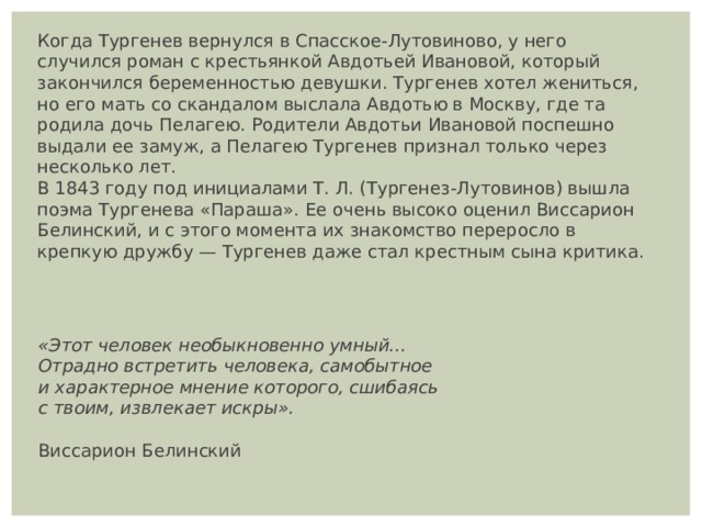 Когда Тургенев вернулся в Спасское-Лутовиново, у него случился роман с крестьянкой Авдотьей Ивановой, который закончился беременностью девушки. Тургенев хотел жениться, но его мать со скандалом выслала Авдотью в Москву, где та родила дочь Пелагею. Родители Авдотьи Ивановой поспешно выдали ее замуж, а Пелагею Тургенев признал только через несколько лет. В 1843 году под инициалами Т. Л. (Тургенез-Лутовинов) вышла поэма Тургенева «Параша». Ее очень высоко оценил Виссарион Белинский, и с этого момента их знакомство переросло в крепкую дружбу — Тургенев даже стал крестным сына критика. «Этот человек необыкновенно умный... Отрадно встретить человека, самобытное и характерное мнение которого, сшибаясь с твоим, извлекает искры».   Виссарион Белинский 