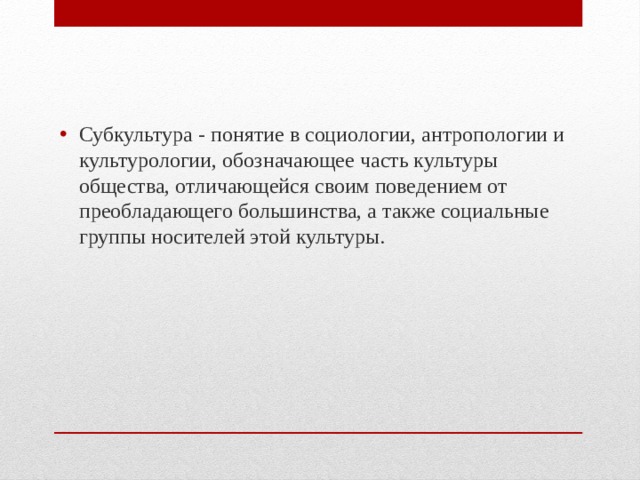 Субкультура - понятие в социологии, антропологии и культурологии, обозначающее часть культуры общества, отличающейся своим поведением от преобладающего большинства, а также социальные группы носителей этой культуры. 