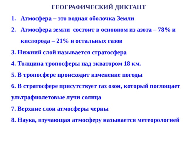 ГЕОГРАФИЧЕСКИЙ ДИКТАНТ Атмосфера – это водная оболочка Земли Атмосфера земли состоит в основном из азота – 78% и кислорода – 21% и остальных газов Атмосфера – это водная оболочка Земли Атмосфера земли состоит в основном из азота – 78% и кислорода – 21% и остальных газов 3. Нижний слой называется стратосфера 4. Толщина тропосферы над экватором 18 км. 5. В тропосфере происходит изменение погоды 6. В стратосфере присутствует газ озон, который поглощает ультрафиолетовые лучи солнца 7. Верхние слои атмосферы черны 8. Наука, изучающая атмосферу называется метеорологией   