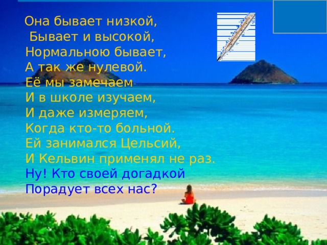                      Она бывает низкой,  Бывает и высокой,  Нормальною бывает,  А так же нулевой.  Её мы замечаем  И в школе изучаем,  И даже измеряем,  Когда кто-то больной.  Ей занимался Цельсий,  И Кельвин применял не раз.   Ну! Кто своей догадкой  Порадует всех нас? 