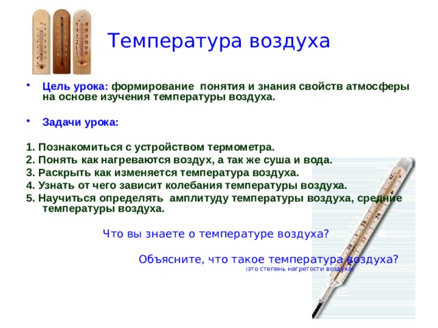 Температура воздуха Цель урока:  формирование понятия и знания свойств атмосферы на основе изучения температуры воздуха.  Задачи урока: 1. Познакомиться с устройством термометра. 2. Понять как нагреваются воздух, а так же суша и вода. 3. Раскрыть как изменяется температура воздуха. 4. Узнать от чего зависит колебания температуры воздуха. 5. Научиться определять амплитуду температуры воздуха, средние температуры воздуха.   Что вы знаете о температуре воздуха?  Объясните, что такое температура воздуха?  ( это степень нагретости воздуха) 