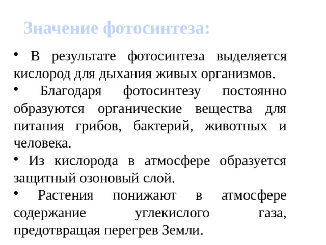 Значение фотосинтеза:  В результате фотосинтеза выделяется кислород для дыхания живых организмов.  Благодаря фотосинтезу постоянно образуются органические вещества для питания грибов, бактерий, животных и человека.  Из кислорода в атмосфере образуется защитный озоновый слой.  Растения понижают в атмосфере содержание углекислого газа, предотвращая перегрев Земли. 