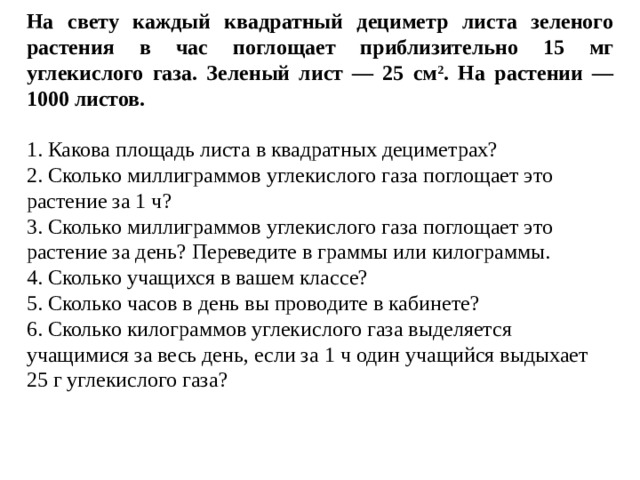 На свету каждый квадратный дециметр листа зеленого растения в час поглощает приблизительно 15 мг углекислого газа. Зеленый лист — 25 см 2 . На растении — 1000 листов. 1. Какова площадь листа в квадратных дециметрах? 2. Сколько миллиграммов углекислого газа поглощает это растение за 1 ч? 3. Сколько миллиграммов углекислого газа поглощает это растение за день? Переведите в граммы или килограммы. 4. Сколько учащихся в вашем классе? 5. Сколько часов в день вы проводите в кабинете? 6. Сколько килограммов углекислого газа выделяется учащимися за весь день, если за 1 ч один учащийся выдыхает 25 г углекислого газа? 