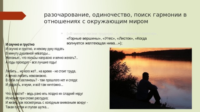 разочарование, одиночество, поиск гармонии в отношениях с окружающим миром («В минуту жизни трудную...», «И скучно и грустно», «Горные вершины», «Утес», «Листок», «Когда волнуется желтеющая нива...»); И скучно и грустно И скучно и грустно, и некому руку подать  В минуту душевной невзгоды...  Желанья!.. что пользы напрасно и вечно желать?..  А годы проходят - все лучшие годы! Любить... но кого же?.. на время - не стоит труда,  А вечно любить невозможно.  В себя ли заглянешь? - там прошлого нет и следа:  И радость, и муки, и всё там ничтожно... Что страсти? - ведь рано иль поздно их сладкий недуг  Исчезнет при слове рассудка;  И жизнь, как посмотришь с холодным вниманьем вокруг -  Такая пустая и глупая шутка... 