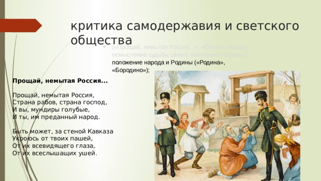 критика самодержавия и светского общества («Прощай, немытая Россия...», «Смерть поэта»); осмысление судьбы своего поколения («Дума»); положение народа и Родины («Родина», «Бородино»); Прощай, немытая Россия... Прощай, немытая Россия,  Страна рабов, страна господ,  И вы, мундиры голубые,  И ты, им преданный народ. Быть может, за стеной Кавказа  Укроюсь от твоих пашей,  От их всевидящего глаза,  От их всеслышащих ушей. 