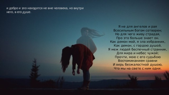и добро и зло находятся не вне человека, но внутри него, в его душе.   Я не для ангелов и рая  Всесильным богом сотворен;  Но для чего живу страдая,  Про это больше знает он.  Как демон мой, я зла избранник,  Как демон, с гордою душой,  Я меж людей беспечный странник,  Для мира и небес чужой;  Прочти, мою с его судьбою  Воспоминанием сравни  И верь безжалостной душою,  Что мы на свете с ним одни. 